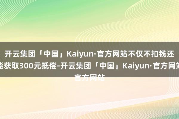 开云集团「中国」Kaiyun·官方网站不仅不扣钱还能获取300元抵偿-开云集团「中国」Kaiyun·官方网站