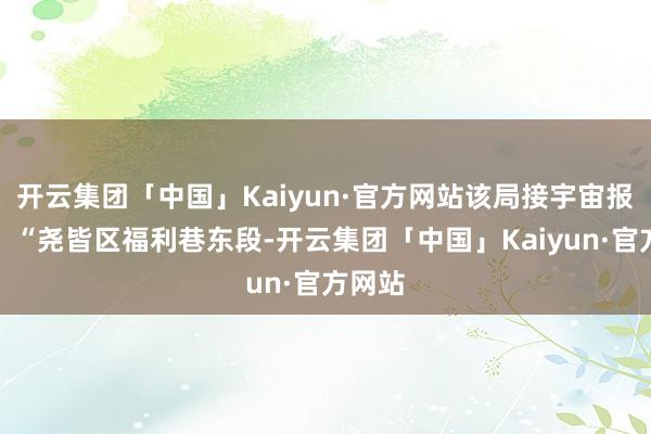 开云集团「中国」Kaiyun·官方网站该局接宇宙报警称：“尧皆区福利巷东段-开云集团「中国」Kaiyun·官方网站