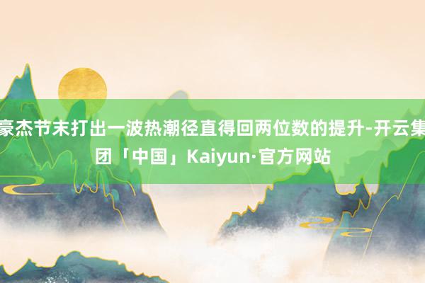 豪杰节末打出一波热潮径直得回两位数的提升-开云集团「中国」Kaiyun·官方网站