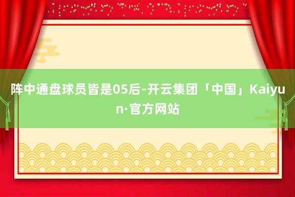 阵中通盘球员皆是05后-开云集团「中国」Kaiyun·官方网站