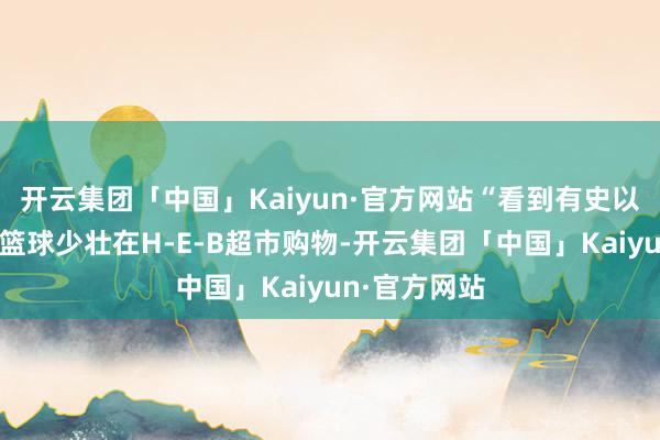 开云集团「中国」Kaiyun·官方网站“看到有史以来最伟大的篮球少壮在H-E-B超市购物-开云集团「中国」Kaiyun·官方网站