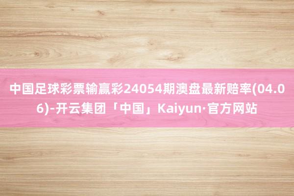 中国足球彩票输赢彩24054期澳盘最新赔率(04.06)-开云集团「中国」Kaiyun·官方网站