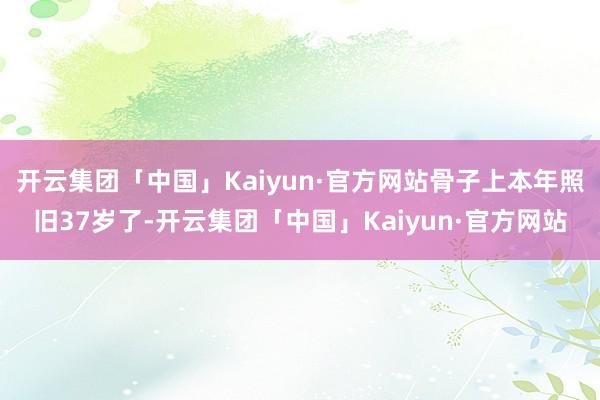 开云集团「中国」Kaiyun·官方网站骨子上本年照旧37岁了-开云集团「中国」Kaiyun·官方网站