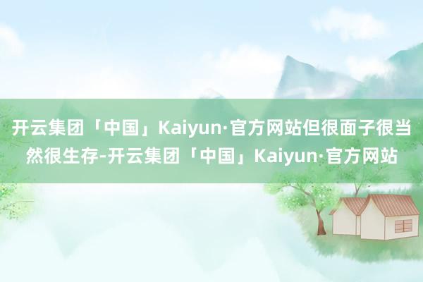 开云集团「中国」Kaiyun·官方网站但很面子很当然很生存-开云集团「中国」Kaiyun·官方网站