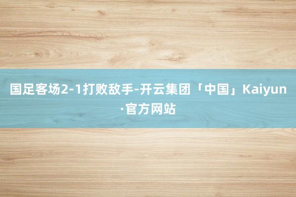 国足客场2-1打败敌手-开云集团「中国」Kaiyun·官方网站