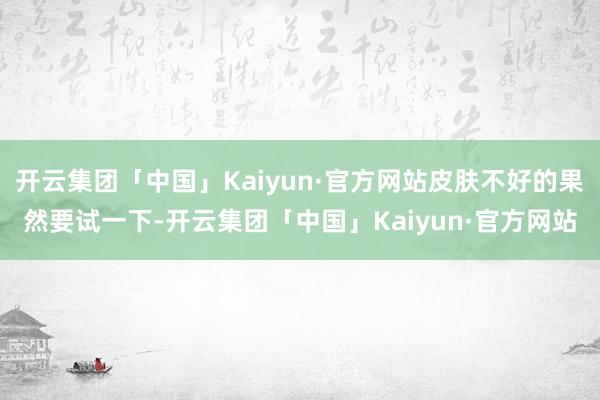 开云集团「中国」Kaiyun·官方网站皮肤不好的果然要试一下-开云集团「中国」Kaiyun·官方网站