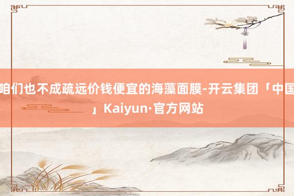 咱们也不成疏远价钱便宜的海藻面膜-开云集团「中国」Kaiyun·官方网站