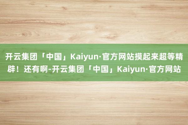 开云集团「中国」Kaiyun·官方网站摸起来超等精辟！还有啊-开云集团「中国」Kaiyun·官方网站