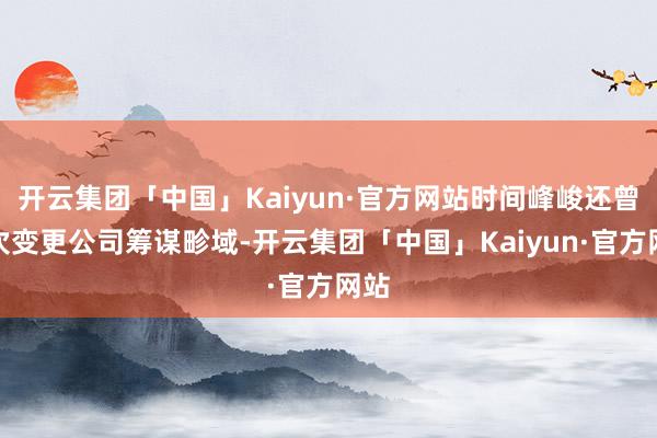 开云集团「中国」Kaiyun·官方网站时间峰峻还曾屡次变更公司筹谋畛域-开云集团「中国」Kaiyun·官方网站