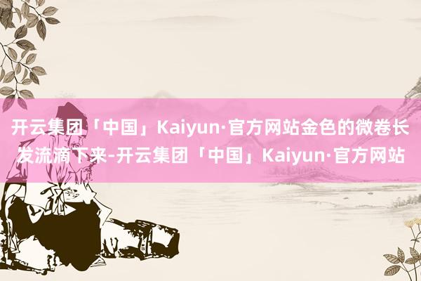 开云集团「中国」Kaiyun·官方网站金色的微卷长发流滴下来-开云集团「中国」Kaiyun·官方网站