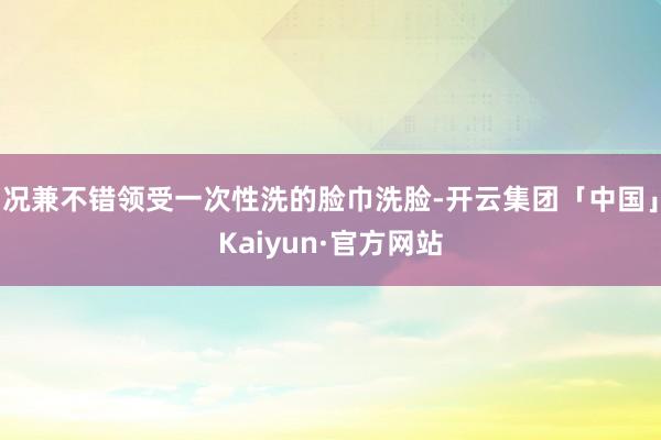 况兼不错领受一次性洗的脸巾洗脸-开云集团「中国」Kaiyun·官方网站