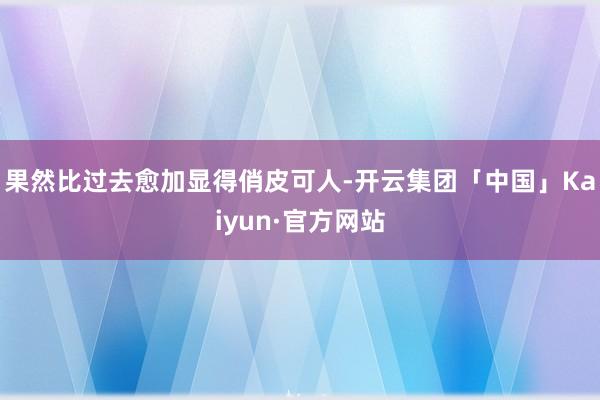 果然比过去愈加显得俏皮可人-开云集团「中国」Kaiyun·官方网站