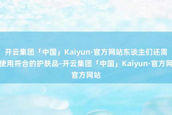 开云集团「中国」Kaiyun·官方网站东谈主们还需要使用符合的护肤品-开云集团「中国」Kaiyun·官方网站