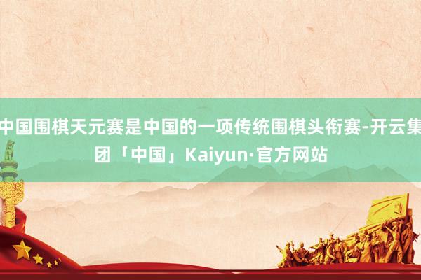 中国围棋天元赛是中国的一项传统围棋头衔赛-开云集团「中国」Kaiyun·官方网站