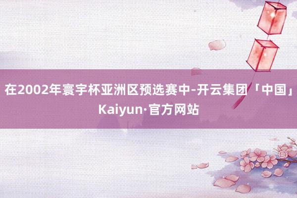 在2002年寰宇杯亚洲区预选赛中-开云集团「中国」Kaiyun·官方网站