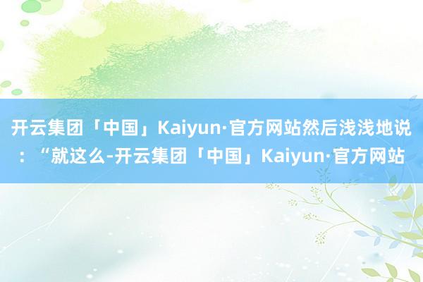 开云集团「中国」Kaiyun·官方网站然后浅浅地说：“就这么-开云集团「中国」Kaiyun·官方网站