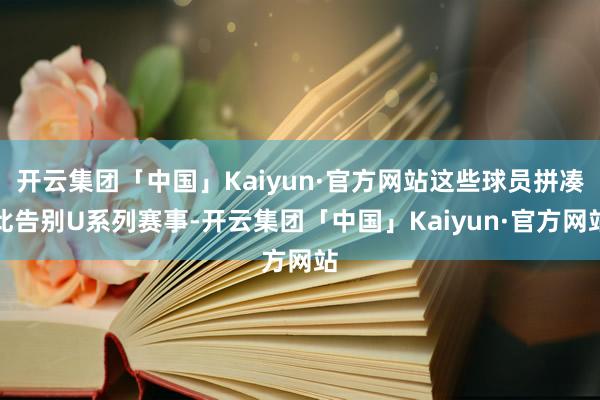 开云集团「中国」Kaiyun·官方网站这些球员拼凑此告别U系列赛事-开云集团「中国」Kaiyun·官方网站