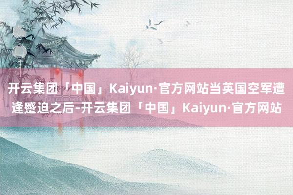 开云集团「中国」Kaiyun·官方网站当英国空军遭逢蹙迫之后-开云集团「中国」Kaiyun·官方网站