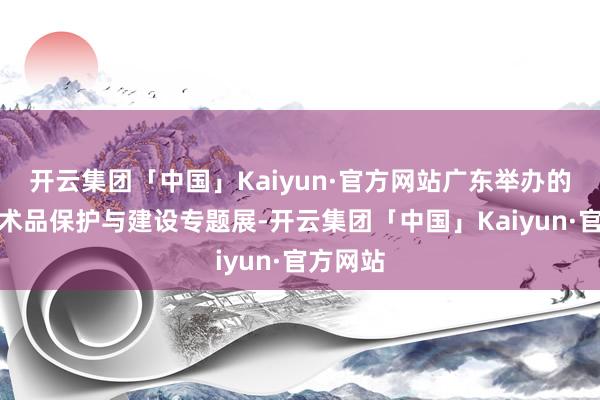 开云集团「中国」Kaiyun·官方网站广东举办的首个艺术品保护与建设专题展-开云集团「中国」Kaiyun·官方网站