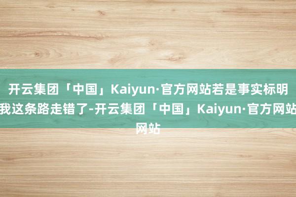 开云集团「中国」Kaiyun·官方网站若是事实标明我这条路走错了-开云集团「中国」Kaiyun·官方网站