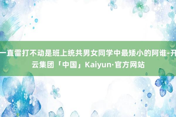 一直雷打不动是班上统共男女同学中最矮小的阿谁-开云集团「中国」Kaiyun·官方网站