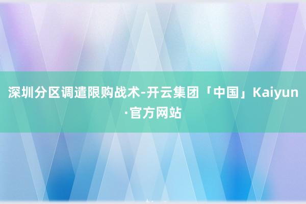 深圳分区调遣限购战术-开云集团「中国」Kaiyun·官方网站