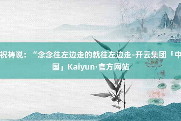 祝祷说：“念念往左边走的就往左边走-开云集团「中国」Kaiyun·官方网站