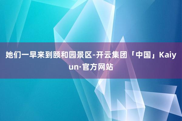 她们一早来到颐和园景区-开云集团「中国」Kaiyun·官方网站