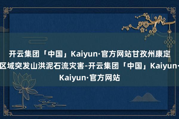 开云集团「中国」Kaiyun·官方网站甘孜州康定市姑咱镇区域突发山洪泥石流灾害-开云集团「中国」Kaiyun·官方网站