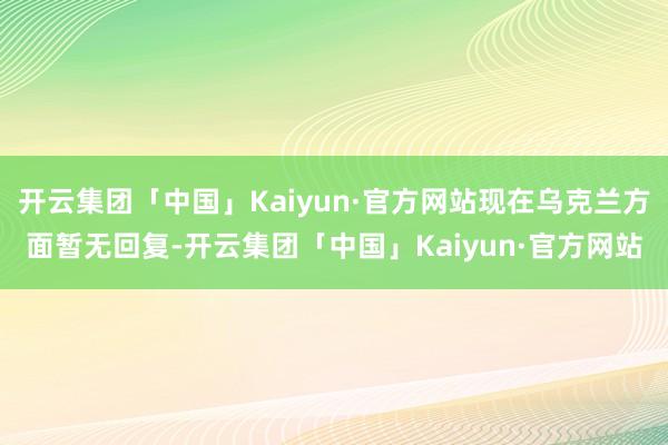 开云集团「中国」Kaiyun·官方网站现在乌克兰方面暂无回复-开云集团「中国」Kaiyun·官方网站