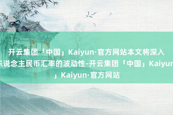 开云集团「中国」Kaiyun·官方网站本文将深入探讨现时东说念主民币汇率的波动性-开云集团「中国」Kaiyun·官方网站