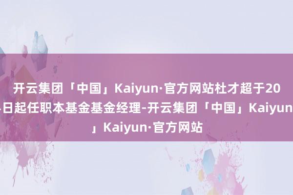 开云集团「中国」Kaiyun·官方网站杜才超于2023年8月4日起任职本基金基金经理-开云集团「中国」Kaiyun·官方网站