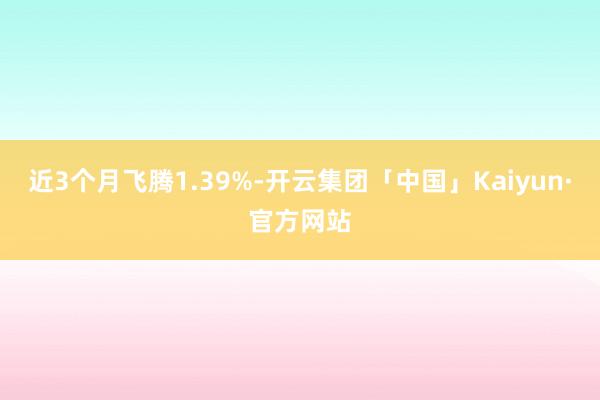 近3个月飞腾1.39%-开云集团「中国」Kaiyun·官方网站