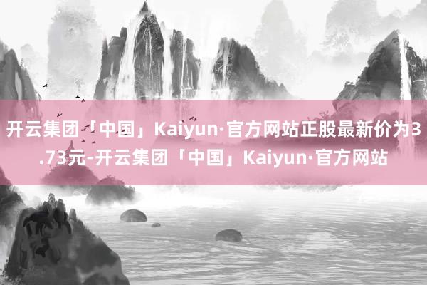 开云集团「中国」Kaiyun·官方网站正股最新价为3.73元-开云集团「中国」Kaiyun·官方网站