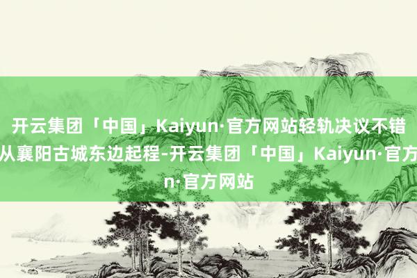 开云集团「中国」Kaiyun·官方网站轻轨决议不错遴荐从襄阳古城东边起程-开云集团「中国」Kaiyun·官方网站