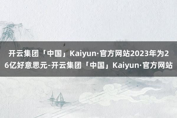 开云集团「中国」Kaiyun·官方网站2023年为26亿好意思元-开云集团「中国」Kaiyun·官方网站