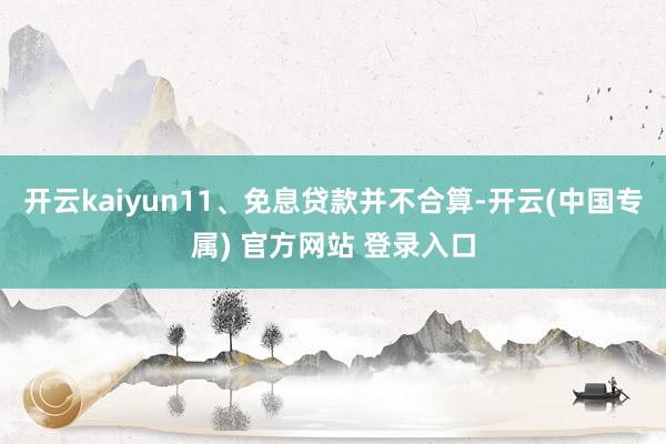 开云kaiyun11、免息贷款并不合算-开云(中国专属) 官方网站 登录入口