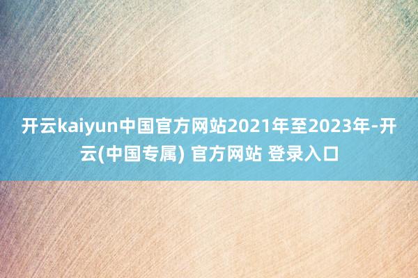 开云kaiyun中国官方网站2021年至2023年-开云(中国专属) 官方网站 登录入口