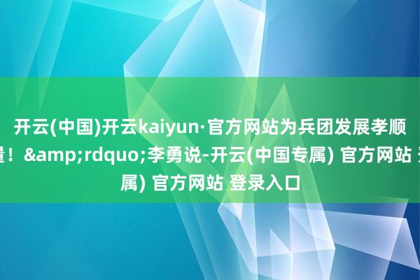 开云(中国)开云kaiyun·官方网站为兵团发展孝顺新的力量！&rdquo;李勇说-开云(中国专属) 官方网站 登录入口