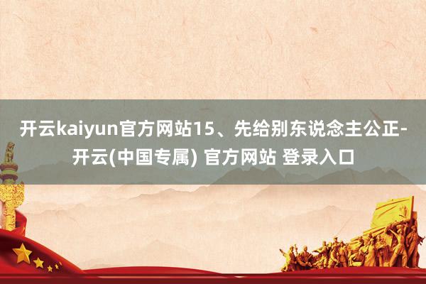 开云kaiyun官方网站15、先给别东说念主公正-开云(中国专属) 官方网站 登录入口