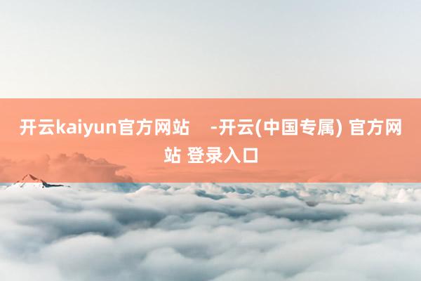 开云kaiyun官方网站    -开云(中国专属) 官方网站 登录入口