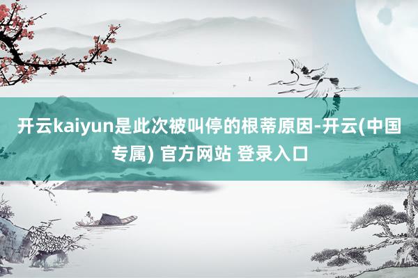 开云kaiyun是此次被叫停的根蒂原因-开云(中国专属) 官方网站 登录入口