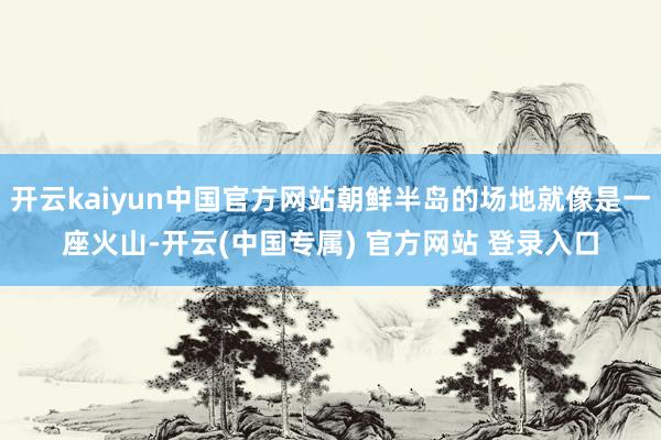 开云kaiyun中国官方网站朝鲜半岛的场地就像是一座火山-开云(中国专属) 官方网站 登录入口