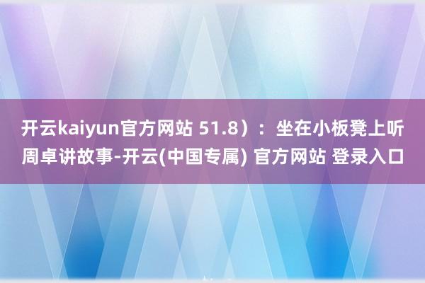 开云kaiyun官方网站 51.8）：坐在小板凳上听周卓讲故事-开云(中国专属) 官方网站 登录入口