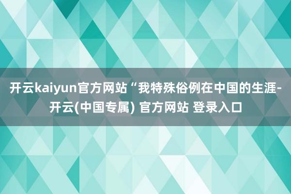 开云kaiyun官方网站“我特殊俗例在中国的生涯-开云(中国专属) 官方网站 登录入口