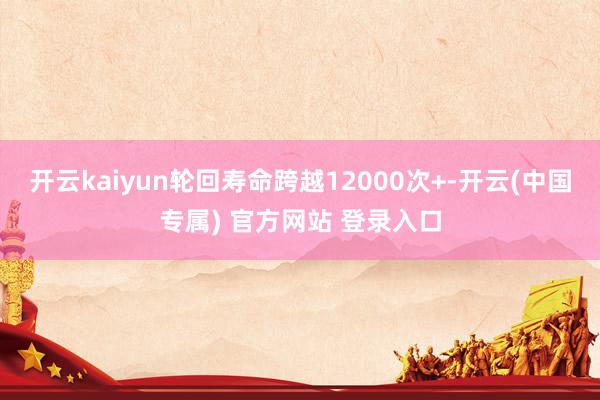 开云kaiyun轮回寿命跨越12000次+-开云(中国专属) 官方网站 登录入口