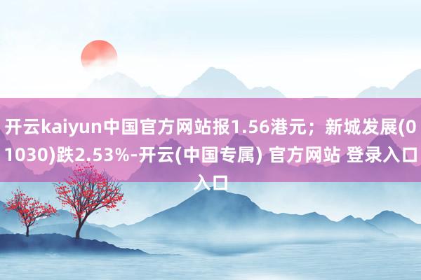 开云kaiyun中国官方网站报1.56港元；新城发展(01030)跌2.53%-开云(中国专属) 官方网站 登录入口