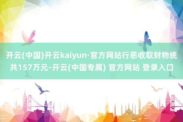 开云(中国)开云kaiyun·官方网站行恶收取财物统共157万元-开云(中国专属) 官方网站 登录入口