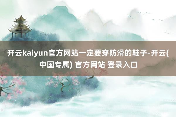 开云kaiyun官方网站一定要穿防滑的鞋子-开云(中国专属) 官方网站 登录入口