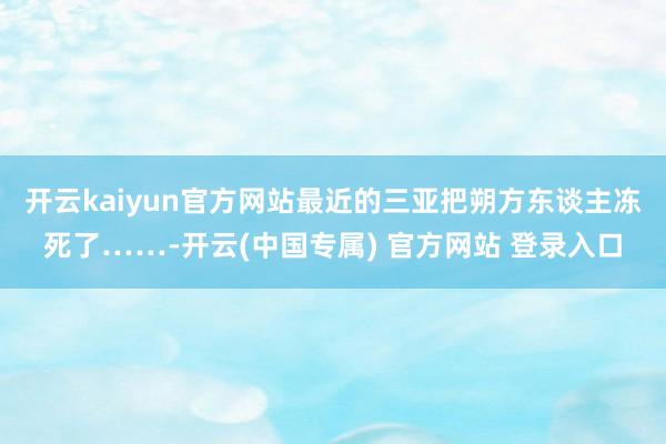 开云kaiyun官方网站最近的三亚把朔方东谈主冻死了……-开云(中国专属) 官方网站 登录入口